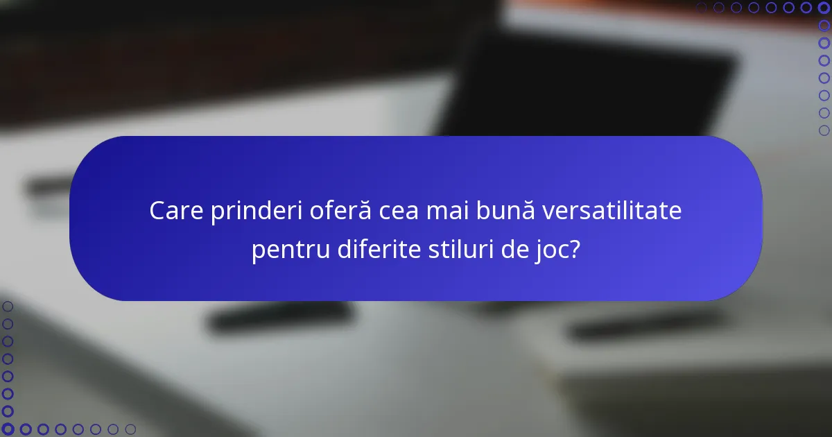 Care prinderi oferă cea mai bună versatilitate pentru diferite stiluri de joc?