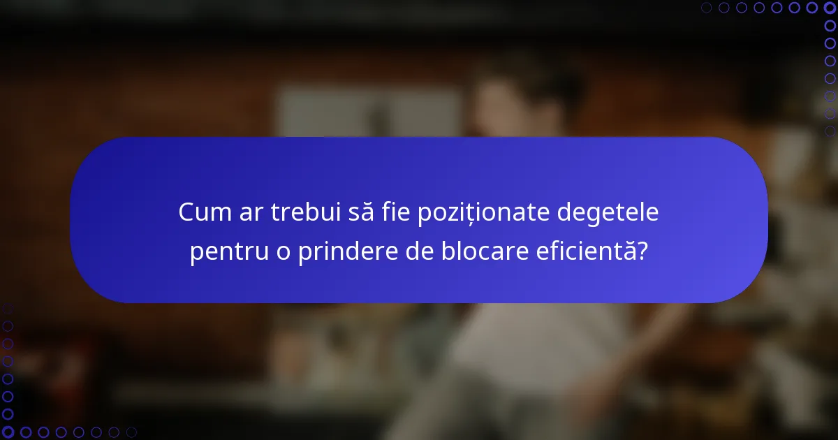 Cum ar trebui să fie poziționate degetele pentru o prindere de blocare eficientă?