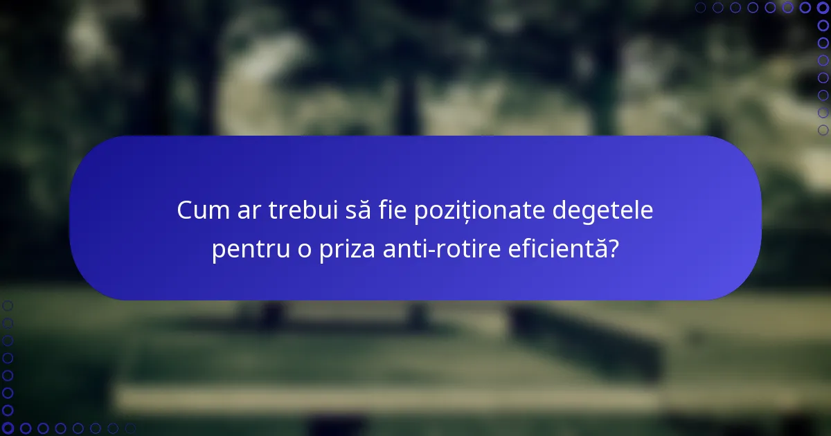Cum ar trebui să fie poziționate degetele pentru o priza anti-rotire eficientă?